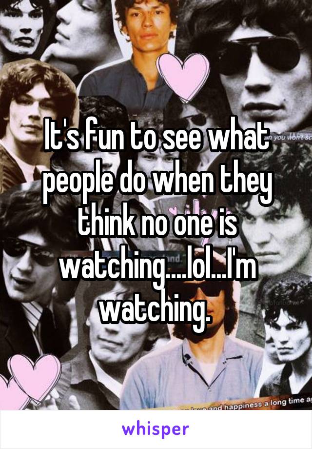 It's fun to see what people do when they think no one is watching....lol...I'm watching. 