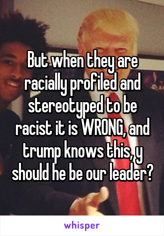 But when they are racially profiled and stereotyped to be racist it is WRONG, and trump knows this, y should he be our leader?