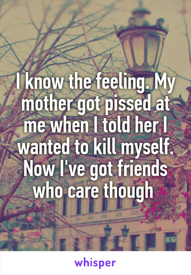 I know the feeling. My mother got pissed at me when I told her I wanted to kill myself. Now I've got friends who care though 