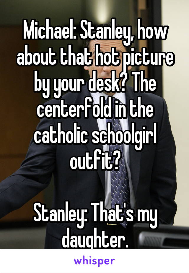 Michael: Stanley, how about that hot picture by your desk? The centerfold in the catholic schoolgirl outfit?

Stanley: That's my daughter.