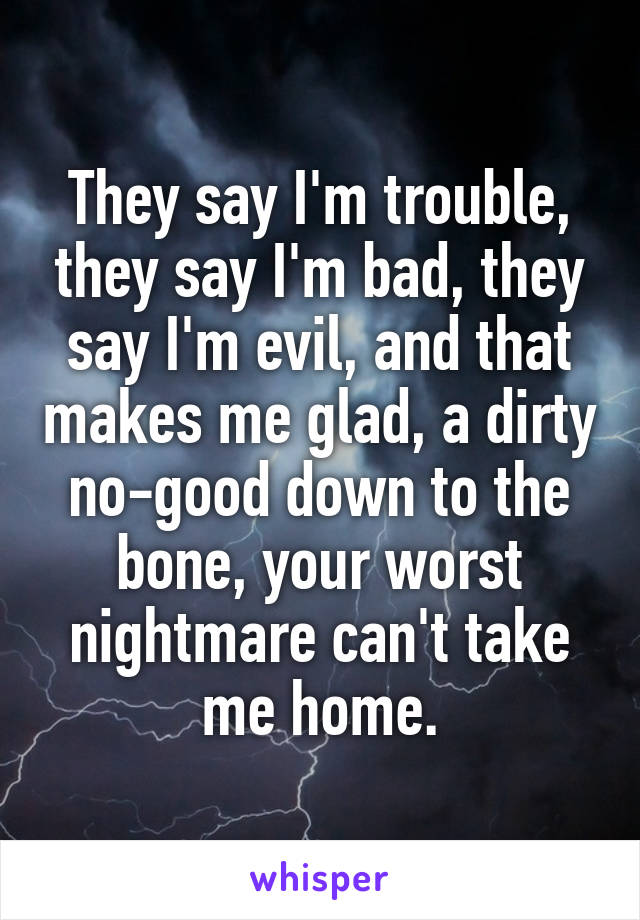 They say I'm trouble, they say I'm bad, they say I'm evil, and that makes me glad, a dirty no-good down to the bone, your worst nightmare can't take me home.