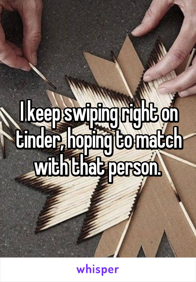 I keep swiping right on tinder, hoping to match with that person. 