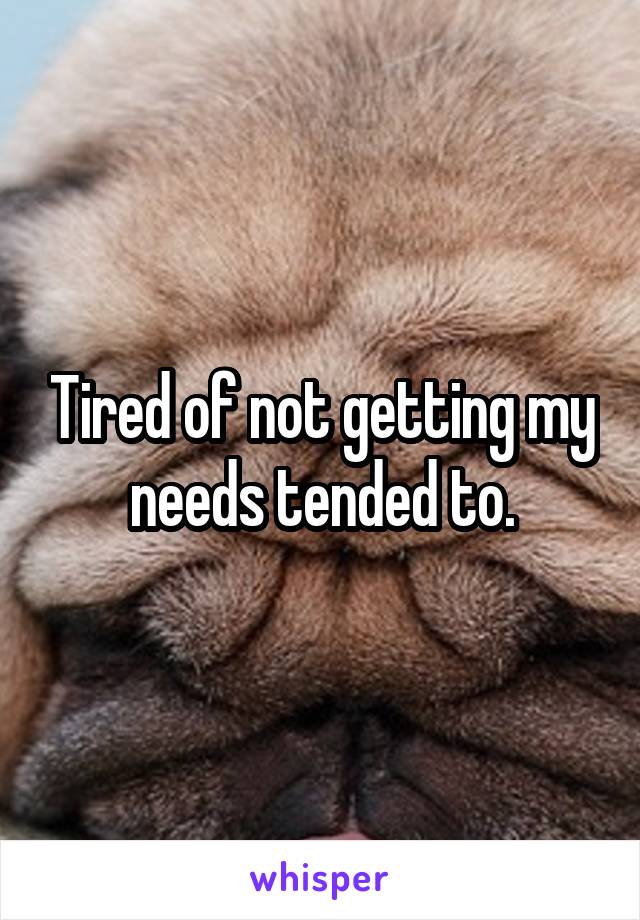 Tired of not getting my needs tended to.