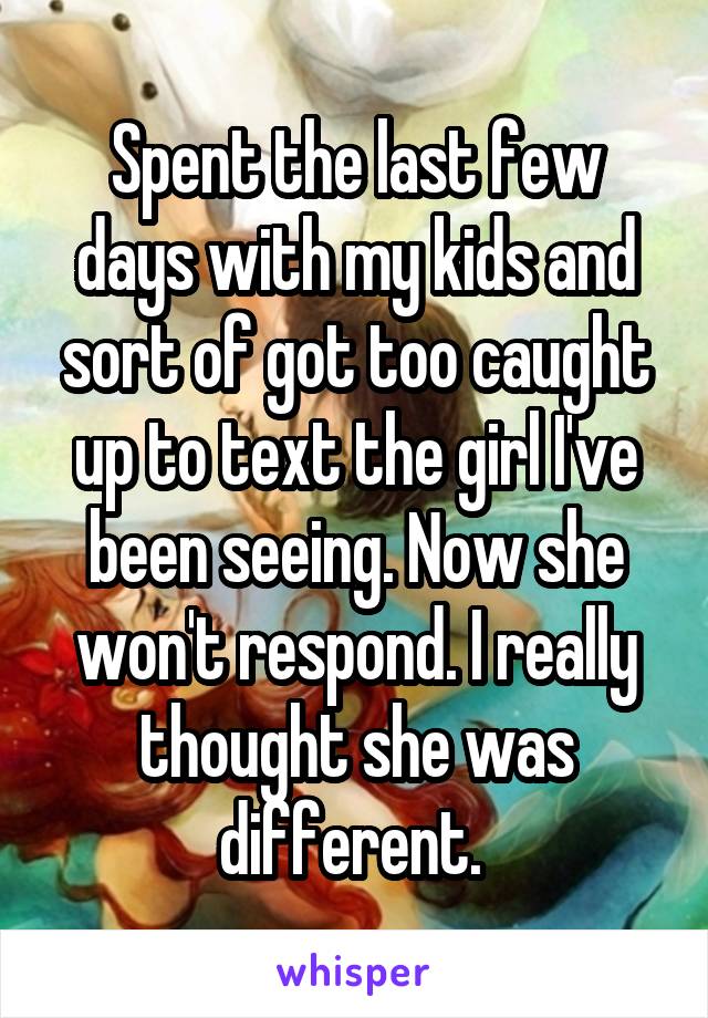 Spent the last few days with my kids and sort of got too caught up to text the girl I've been seeing. Now she won't respond. I really thought she was different. 