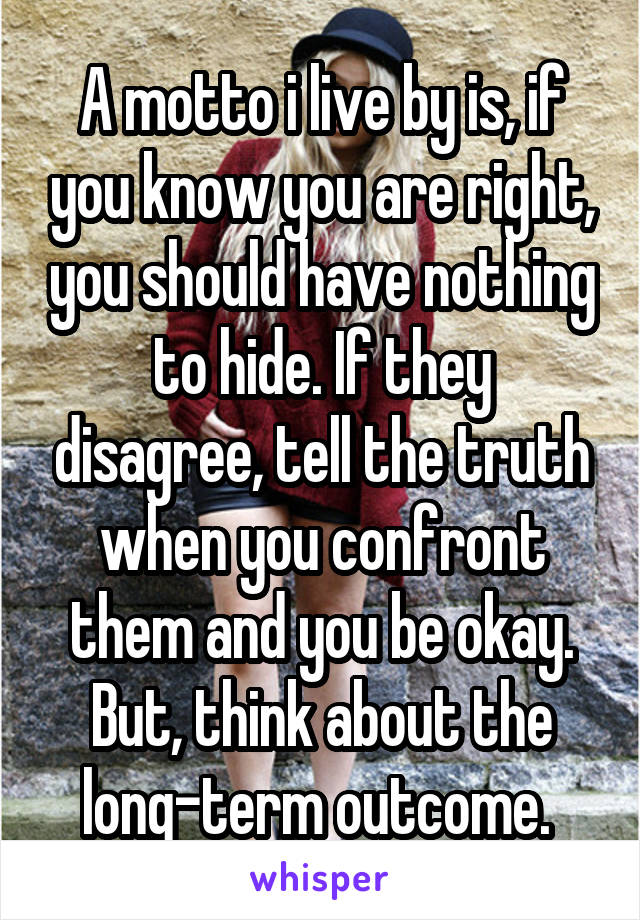 A motto i live by is, if you know you are right, you should have nothing to hide. If they disagree, tell the truth when you confront them and you be okay. But, think about the long-term outcome. 
