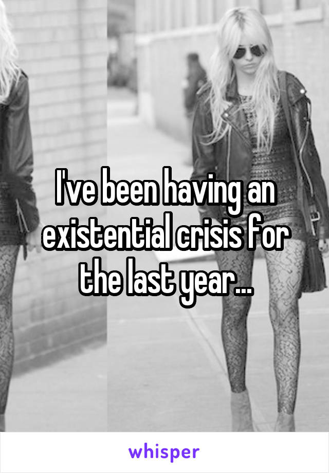 I've been having an existential crisis for the last year...