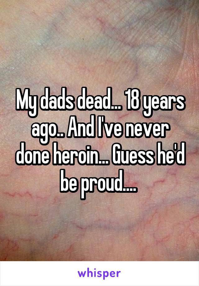 My dads dead... 18 years ago.. And I've never done heroin... Guess he'd be proud.... 