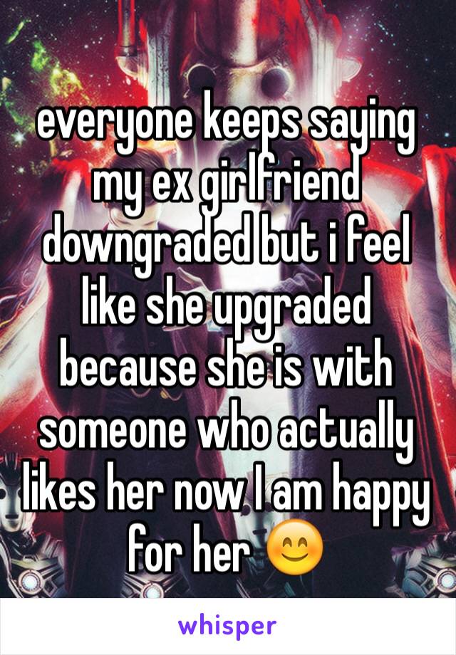 everyone keeps saying my ex girlfriend downgraded but i feel like she upgraded because she is with someone who actually likes her now I am happy for her 😊