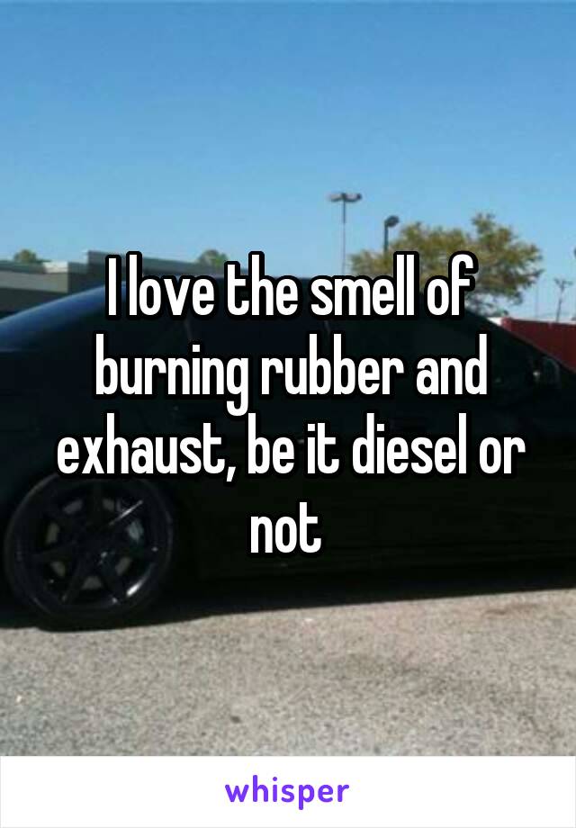 I love the smell of burning rubber and exhaust, be it diesel or not 