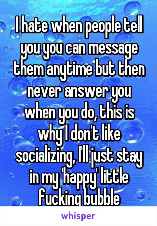 I hate when people tell you you can message them anytime but then never answer you when you do, this is why I don't like socializing, I'll just stay in my 'happy' little fucking bubble