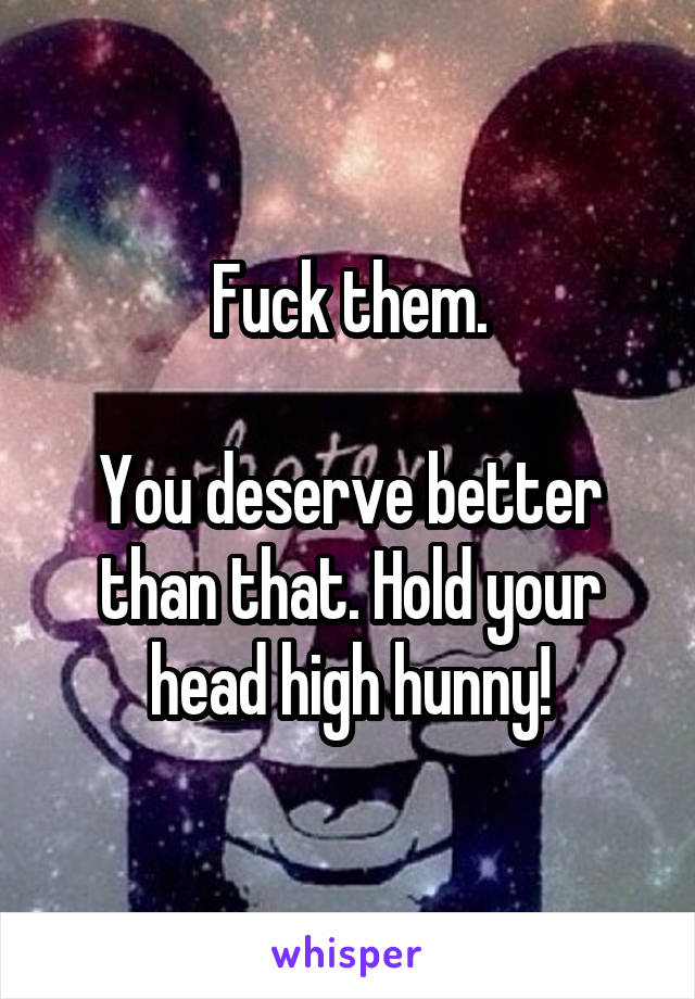 Fuck them.

You deserve better than that. Hold your head high hunny!