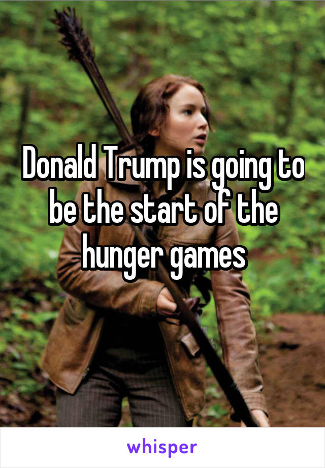 Donald Trump is going to be the start of the hunger games
