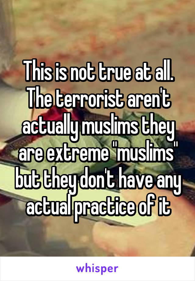 This is not true at all. The terrorist aren't actually muslims they are extreme "muslims" but they don't have any actual practice of it