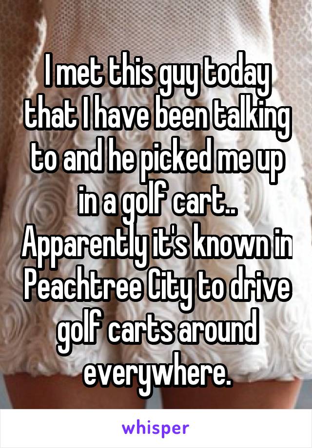 I met this guy today that I have been talking to and he picked me up in a golf cart.. Apparently it's known in Peachtree City to drive golf carts around everywhere.