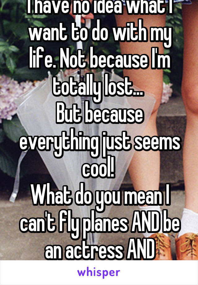 I have no idea what I want to do with my life. Not because I'm totally lost... 
But because everything just seems cool! 
What do you mean I can't fly planes AND be an actress AND psychologist?