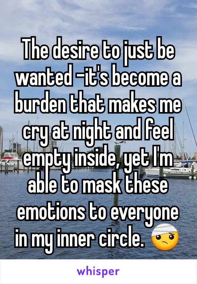 The desire to just be wanted –it's become a burden that makes me cry at night and feel empty inside, yet I'm able to mask these emotions to everyone in my inner circle. 🤕