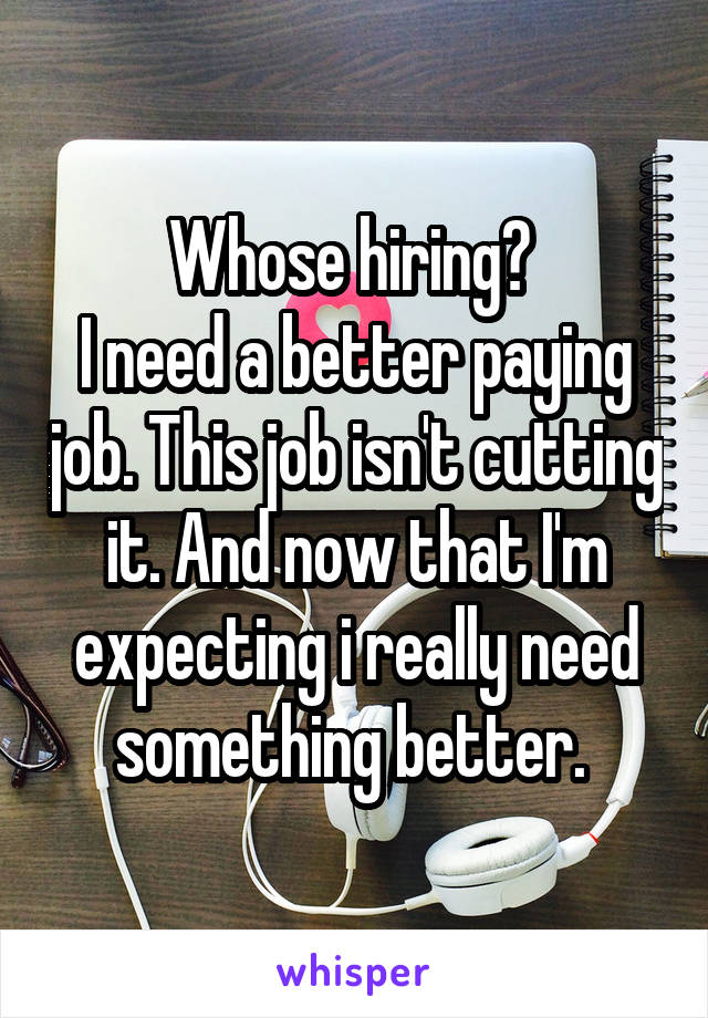 Whose hiring? 
I need a better paying job. This job isn't cutting it. And now that I'm expecting i really need something better. 