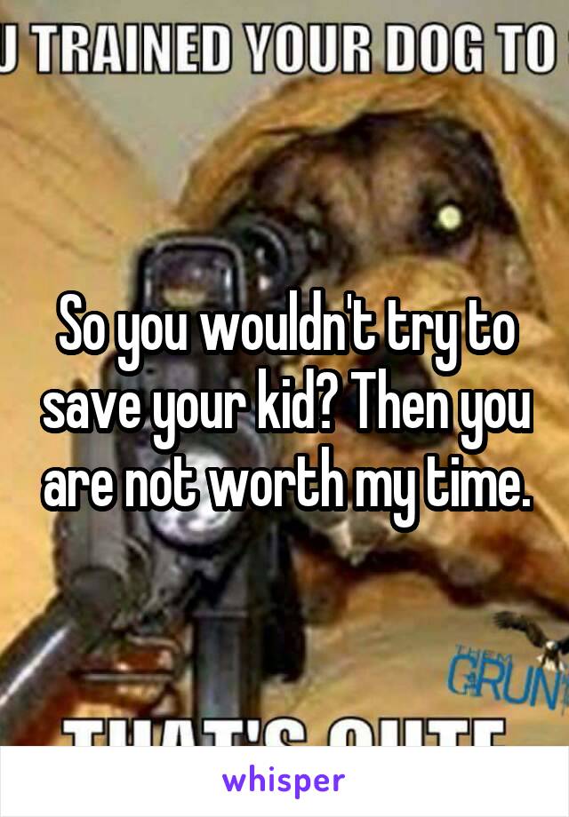 So you wouldn't try to save your kid? Then you are not worth my time.