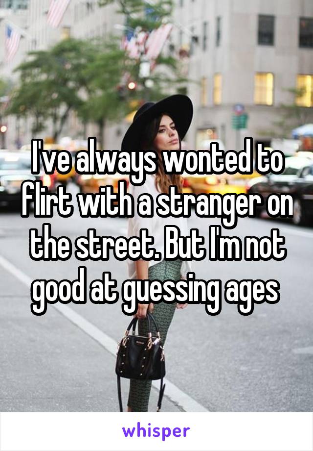 I've always wonted to flirt with a stranger on the street. But I'm not good at guessing ages 