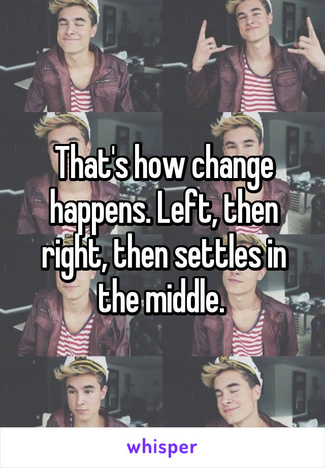 That's how change happens. Left, then right, then settles in the middle. 