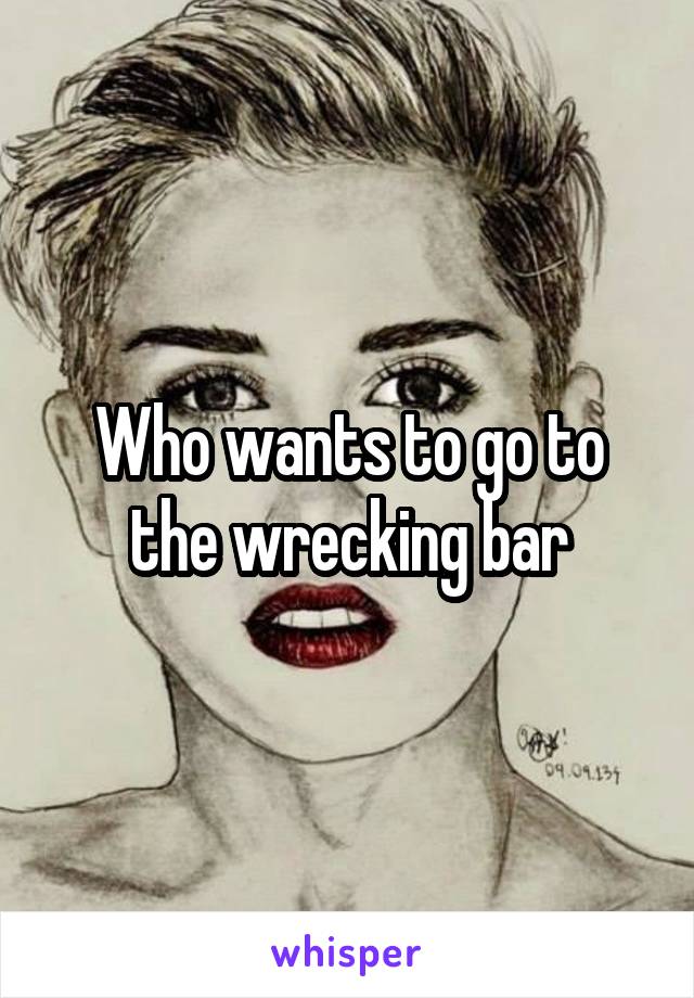 Who wants to go to the wrecking bar