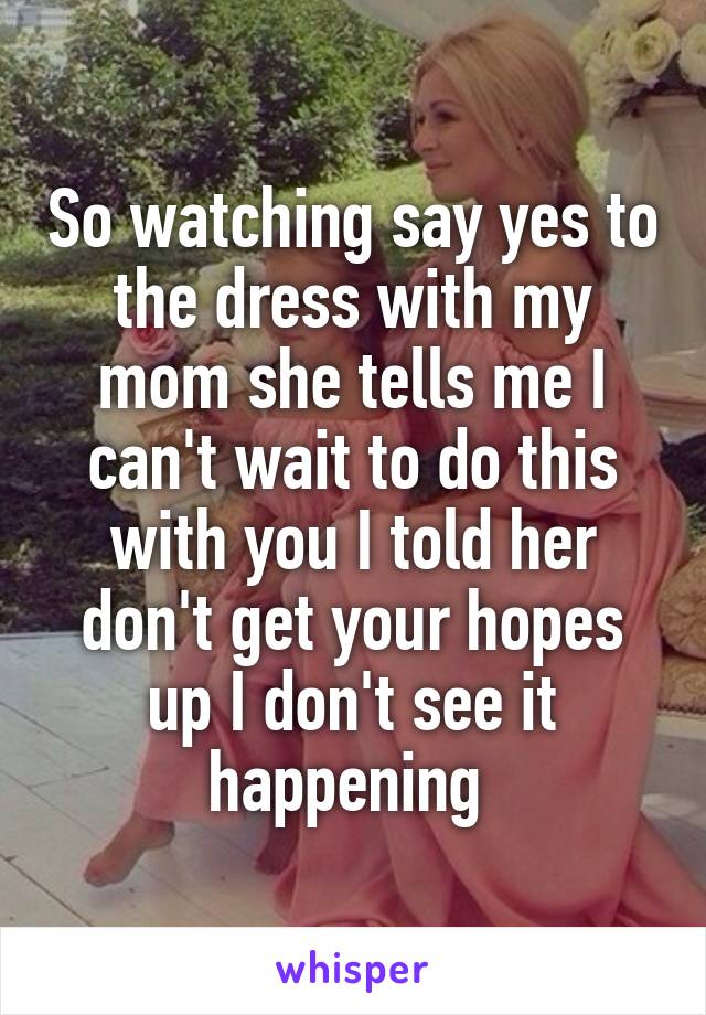 So watching say yes to the dress with my mom she tells me I can't wait to do this with you I told her don't get your hopes up I don't see it happening 