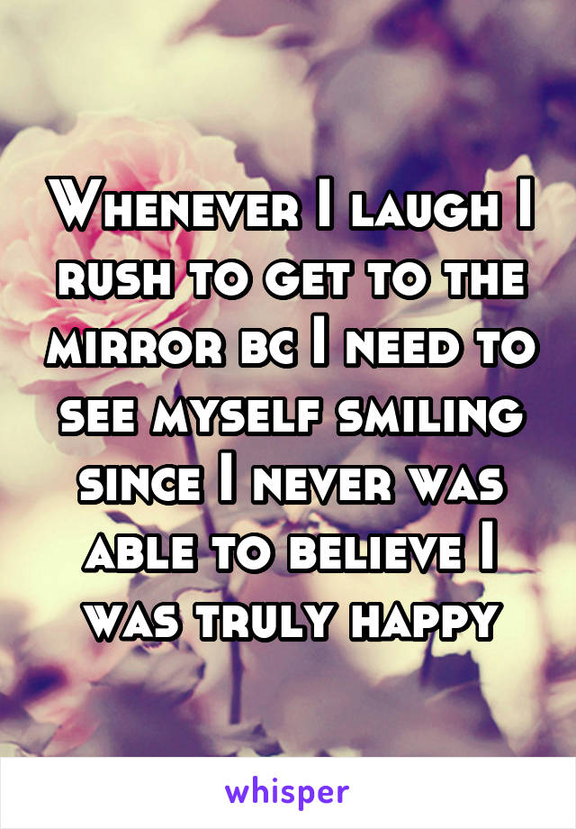 Whenever I laugh I rush to get to the mirror bc I need to see myself smiling since I never was able to believe I was truly happy