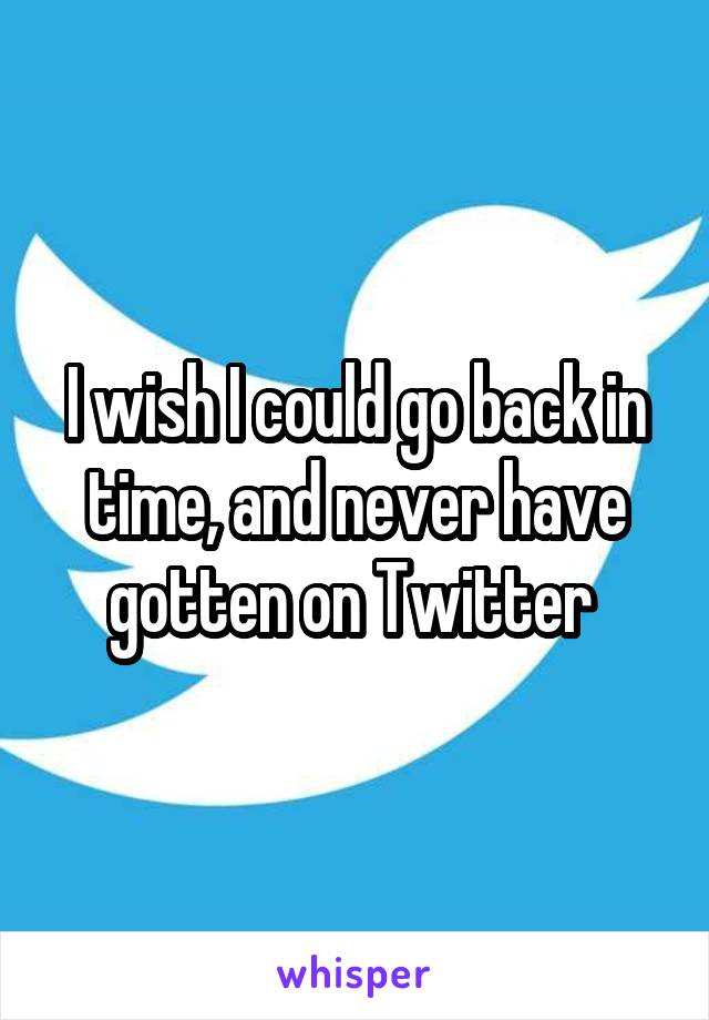 I wish I could go back in time, and never have gotten on Twitter 