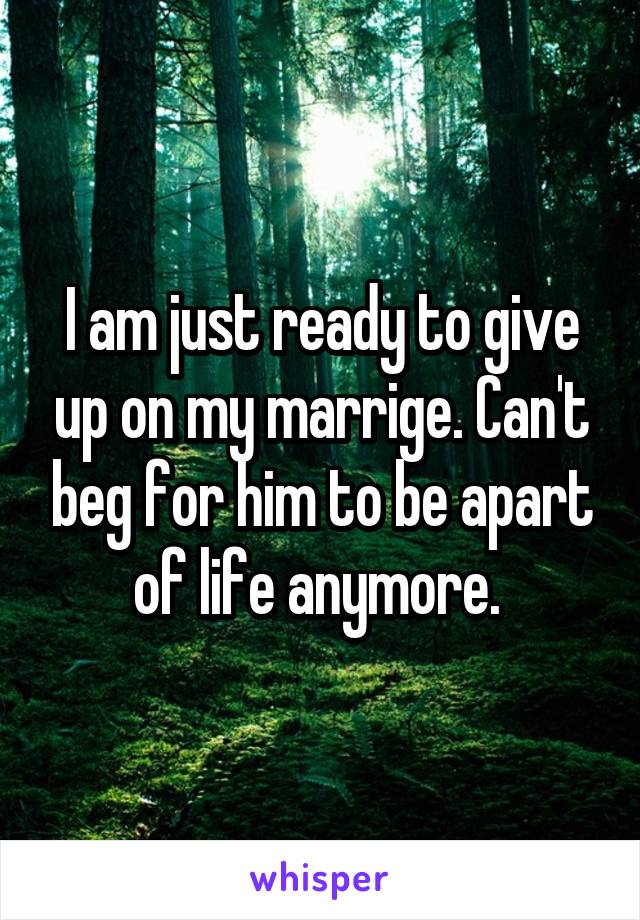 I am just ready to give up on my marrige. Can't beg for him to be apart of life anymore. 