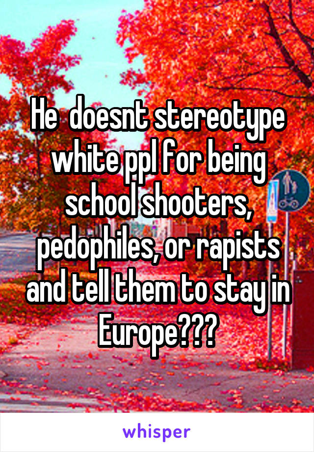 He  doesnt stereotype white ppl for being school shooters, pedophiles, or rapists and tell them to stay in Europe???