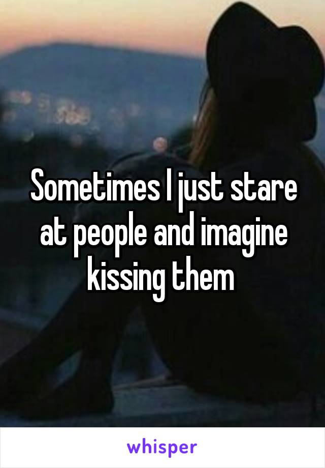 Sometimes I just stare at people and imagine kissing them 