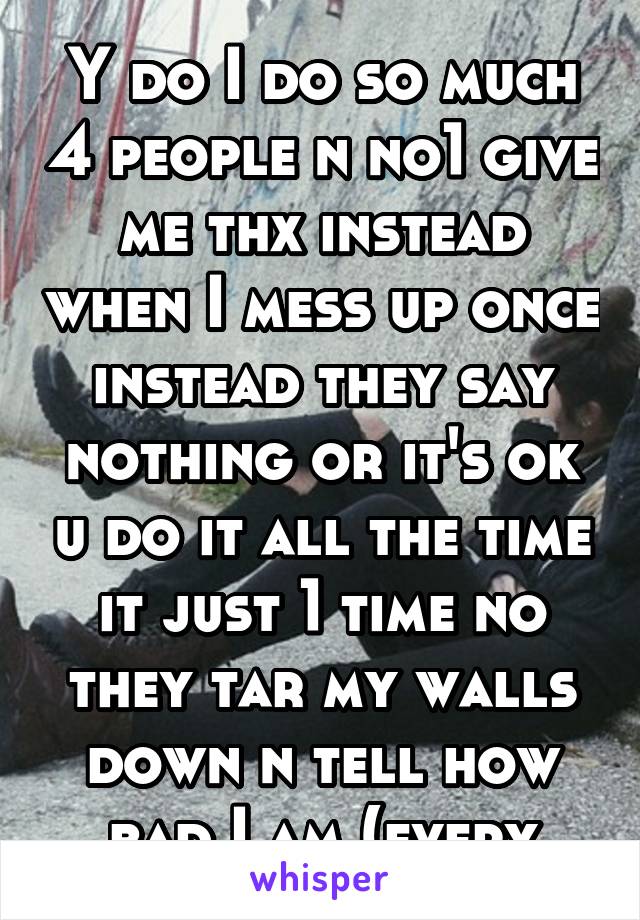 Y do I do so much 4 people n no1 give me thx instead when I mess up once instead they say nothing or it's ok u do it all the time it just 1 time no they tar my walls down n tell how bad I am (every