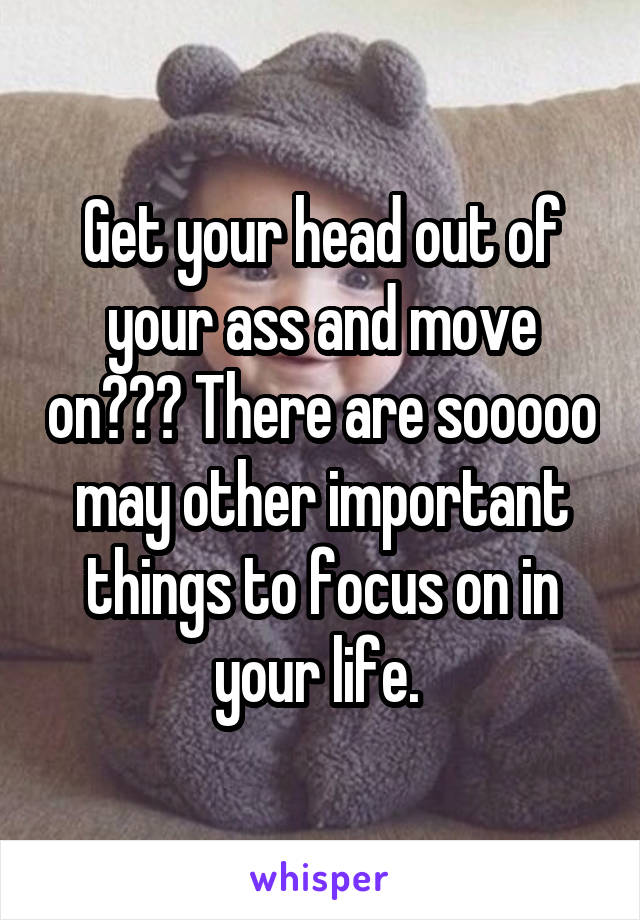 Get your head out of your ass and move on??? There are sooooo may other important things to focus on in your life. 