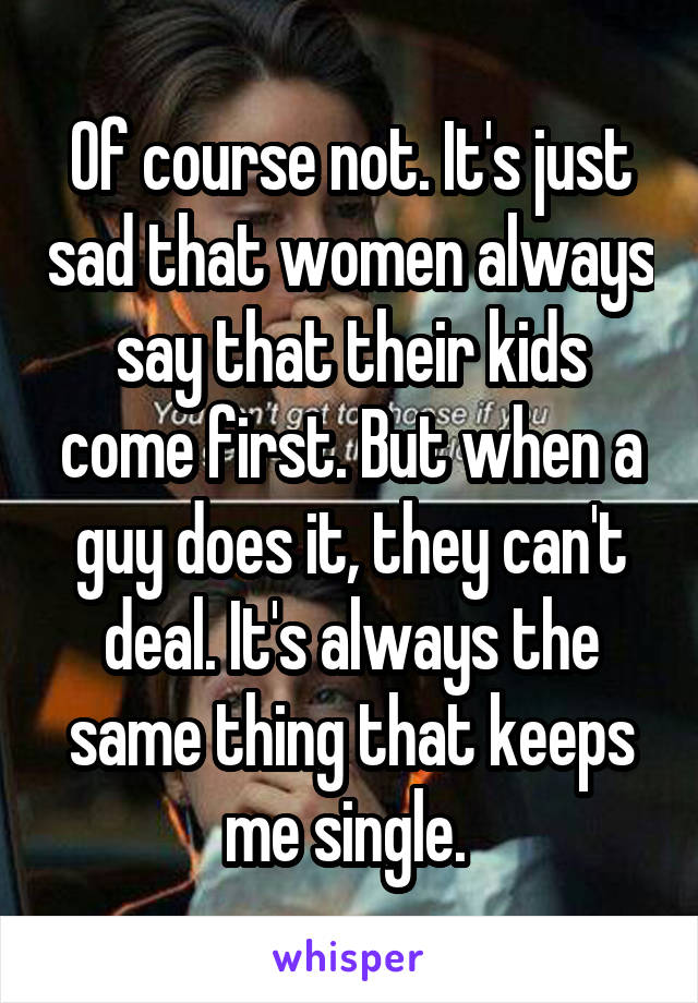 Of course not. It's just sad that women always say that their kids come first. But when a guy does it, they can't deal. It's always the same thing that keeps me single. 