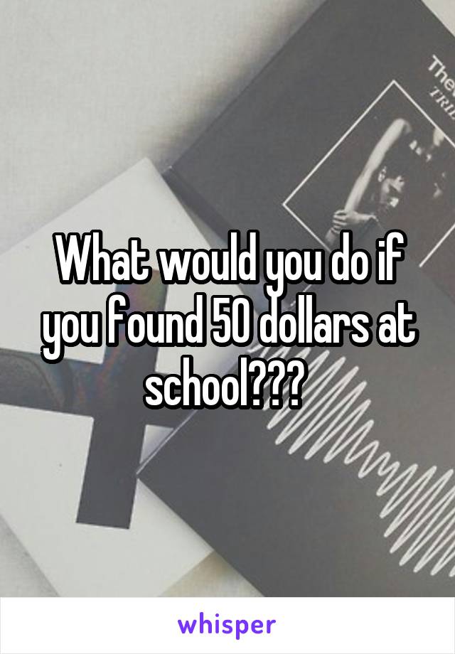 What would you do if you found 50 dollars at school??? 