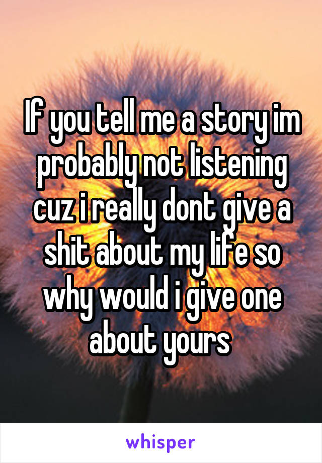 If you tell me a story im probably not listening cuz i really dont give a shit about my life so why would i give one about yours 