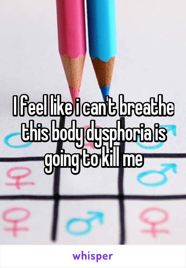 I feel like i can't breathe this body dysphoria is going to kill me