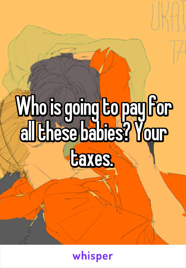 Who is going to pay for all these babies? Your taxes. 