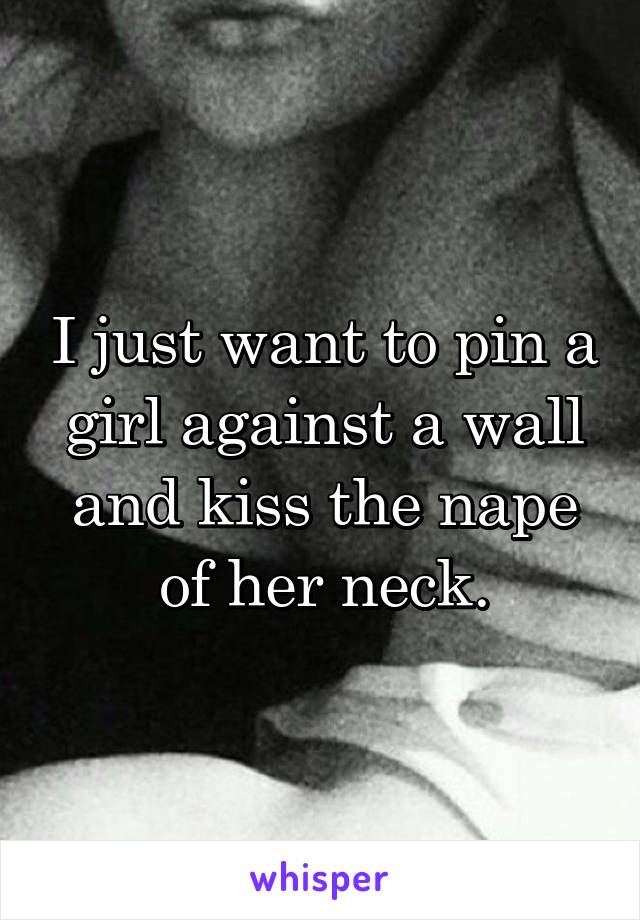 I just want to pin a girl against a wall and kiss the nape of her neck.