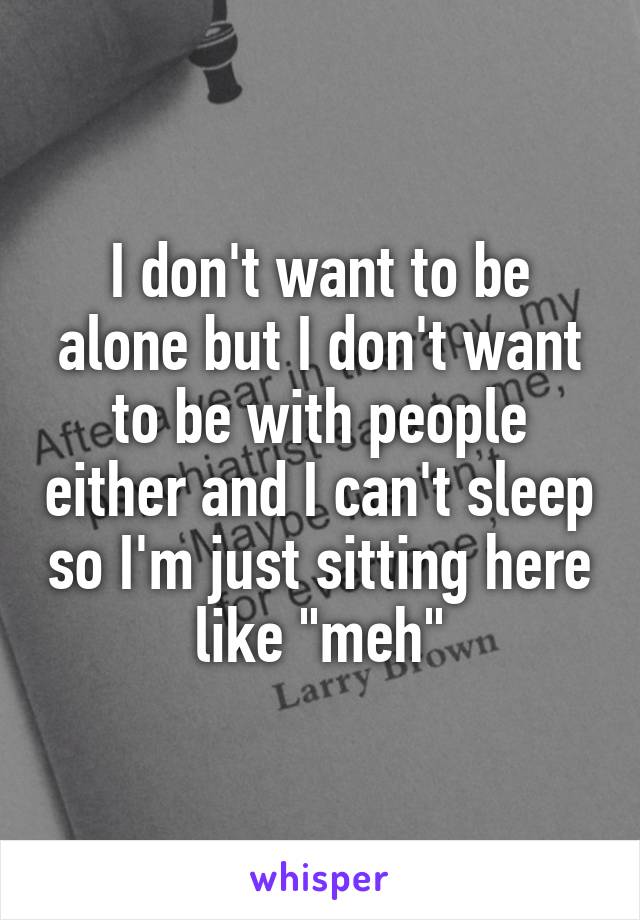 I don't want to be alone but I don't want to be with people either and I can't sleep so I'm just sitting here like "meh"