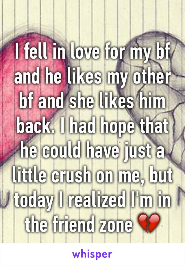 I fell in love for my bf and he likes my other bf and she likes him back. I had hope that he could have just a little crush on me, but today I realized I'm in the friend zone 💔