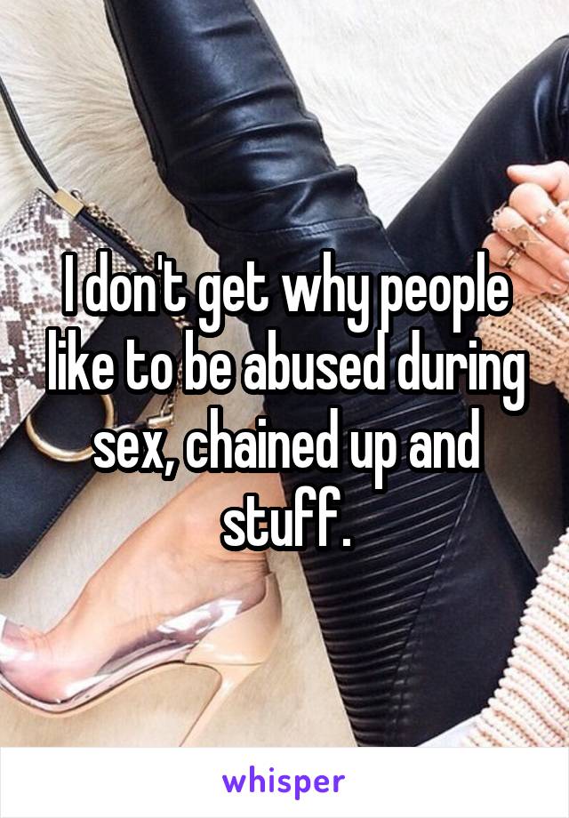 I don't get why people like to be abused during sex, chained up and stuff.