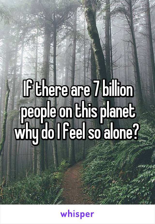 If there are 7 billion people on this planet why do I feel so alone? 