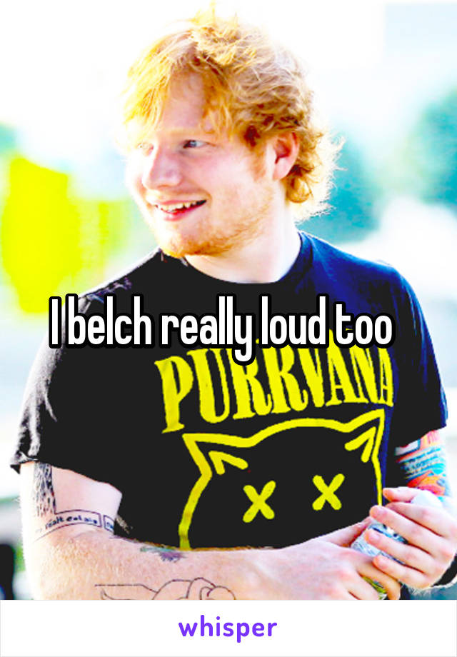 I belch really loud too  