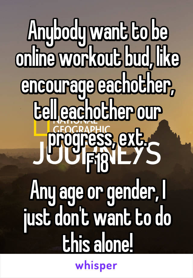 Anybody want to be online workout bud, like encourage eachother, tell eachother our progress, ext.
F18
Any age or gender, I just don't want to do this alone!