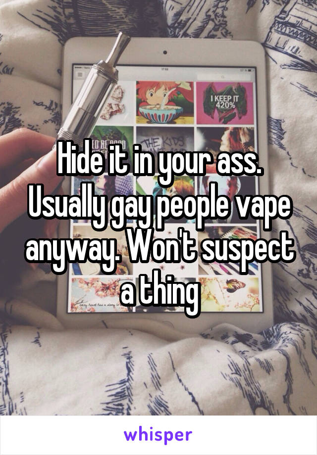 Hide it in your ass. Usually gay people vape anyway. Won't suspect a thing