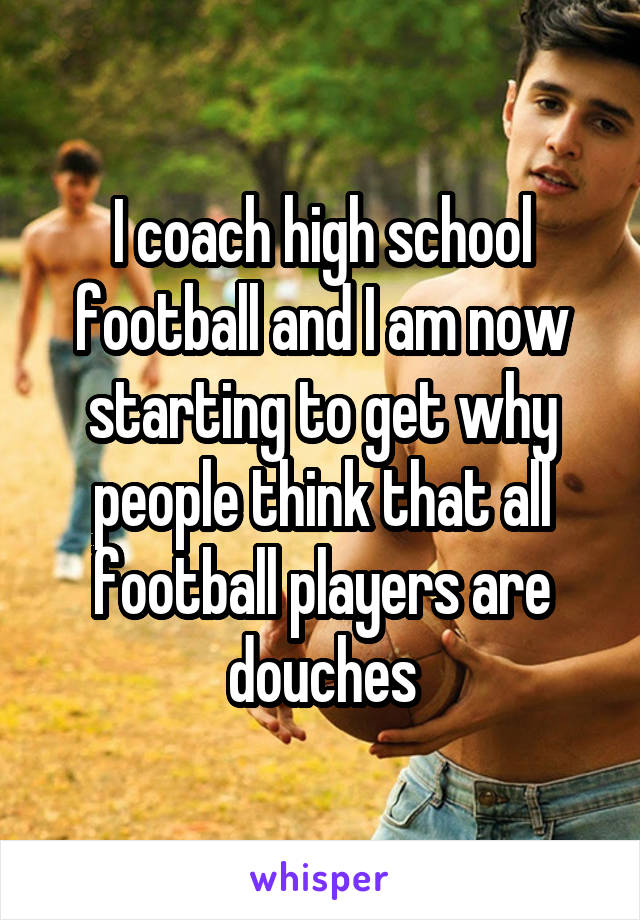 I coach high school football and I am now starting to get why people think that all football players are douches