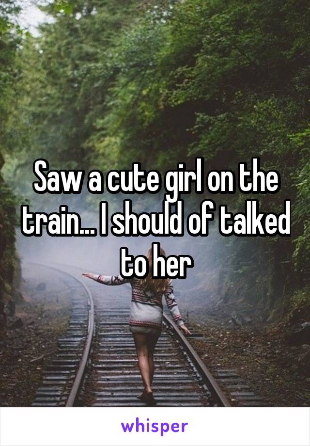 Saw a cute girl on the train... I should of talked to her