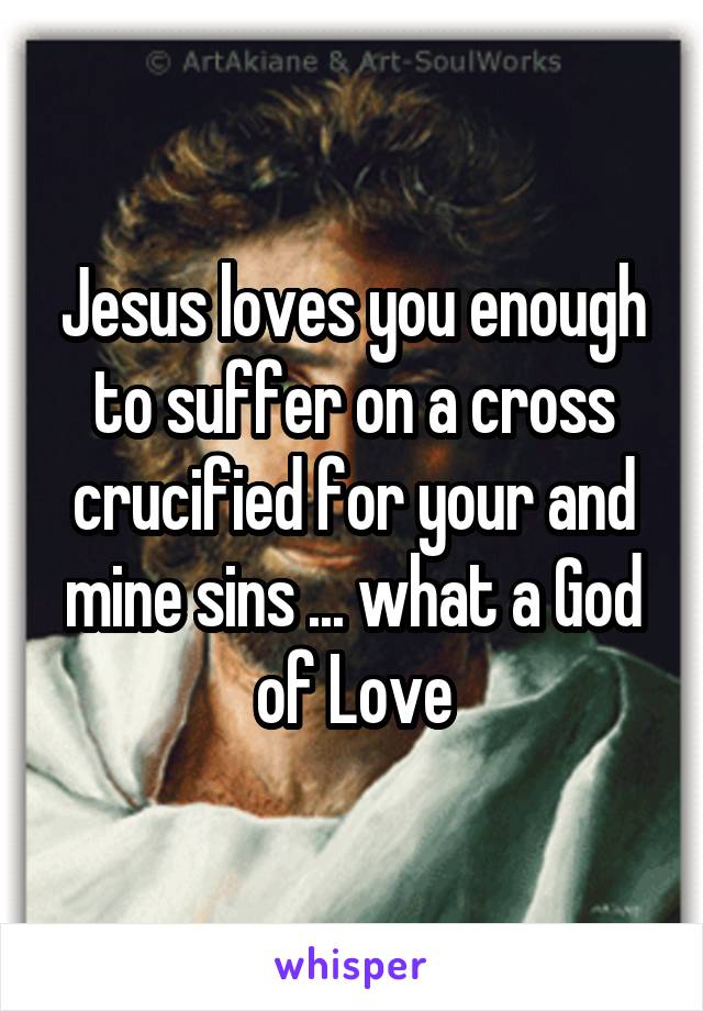 Jesus loves you enough to suffer on a cross crucified for your and mine sins ... what a God of Love