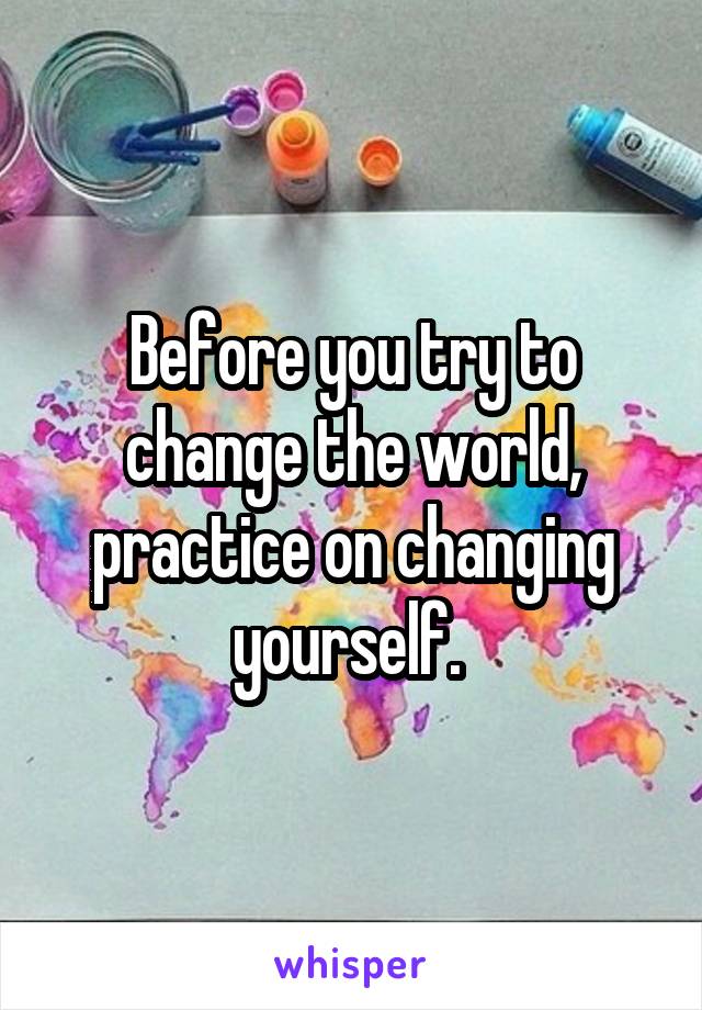 Before you try to change the world, practice on changing yourself. 